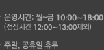 ��ð� : ��~�� 10:00 ~ 18:00(���ɽð� 12:00 ~ 13:00 ����) / �ָ� ������ �޹�